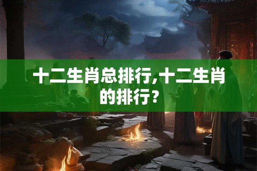 十二生肖总排行,十二生肖的排行? 十二生肖总排行,十二生肖的排行?