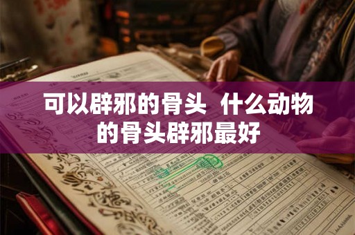 可以辟邪的骨头  什么动物的骨头辟邪最好