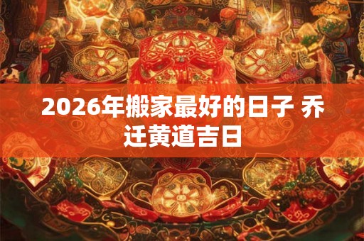 2026年搬家最好的日子 乔迁黄道吉日 2026年搬家最好的日子 乔迁黄道吉日