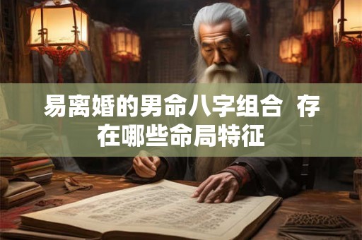 易离婚的男命八字组合 存在哪些命局特征 易离婚的男命八字组合 存在哪些命局特征