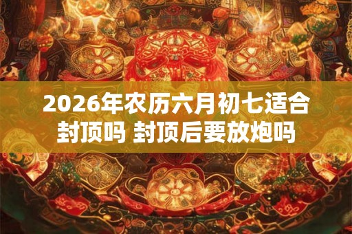 2026年农历六月初七适合封顶吗 封顶后要放炮吗