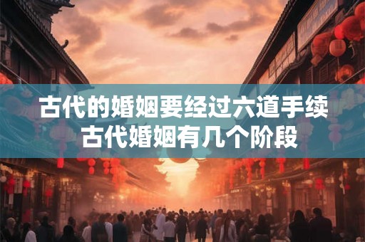 古代的婚姻要经过六道手续  古代婚姻有几个阶段