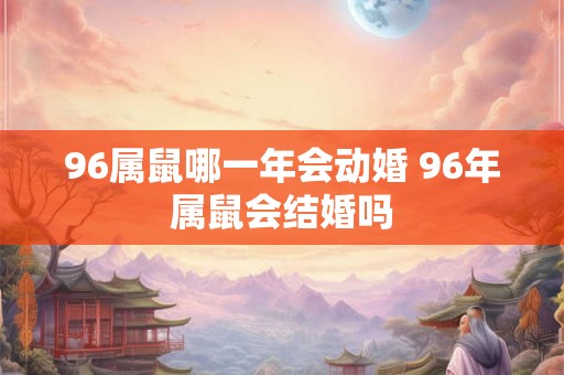 96属鼠哪一年会动婚 96年属鼠会结婚吗