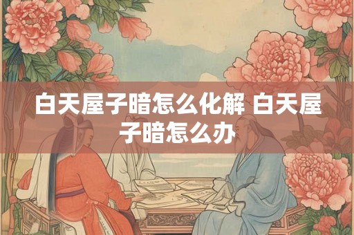 白天屋子暗怎么化解 白天屋子暗怎么办 白天屋子暗怎么化解 白天屋子暗怎么办