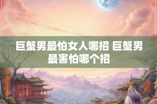 巨蟹男最怕女人哪招 巨蟹男最害怕哪个招