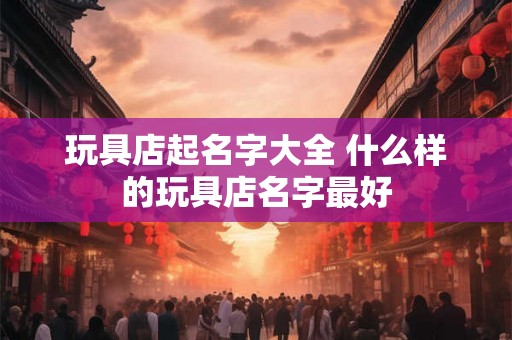 玩具店起名字大全 什么样的玩具店名字最好 玩具店起名字大全 什么样的玩具店名字最好