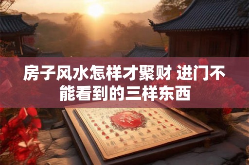 房子风水怎样才聚财 进门不能看到的三样东西