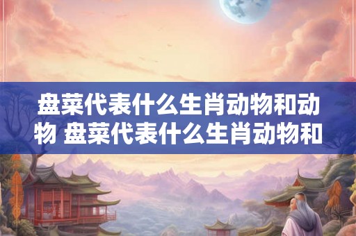 盘菜代表什么生肖动物和动物 盘菜代表什么生肖动物和动物