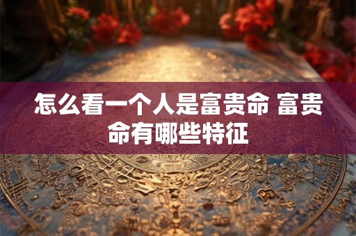 怎么看一个人是富贵命 富贵命有哪些特征