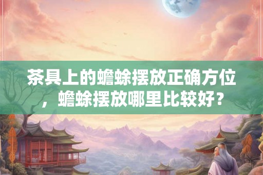 茶具上的蟾蜍摆放正确方位，蟾蜍摆放哪里比较好？