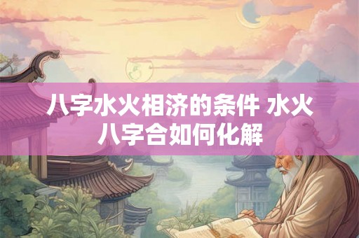 八字水火相济的条件 水火八字合如何化解