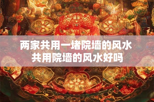 两家共用一堵院墙的风水 共用院墙的风水好吗 两家共用一堵院墙的风水 共用院墙的风水好吗