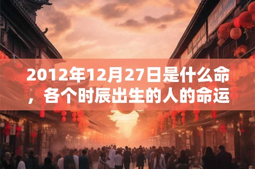 2012年12月27日是什么命,各个时辰出生的人的命运 2012年12月27日是什么命,各个时辰出生的人的命运