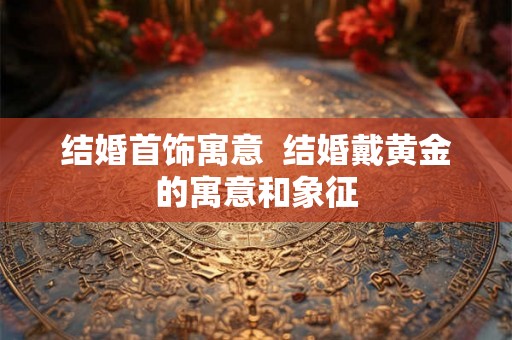 结婚首饰寓意  结婚戴黄金的寓意和象征
