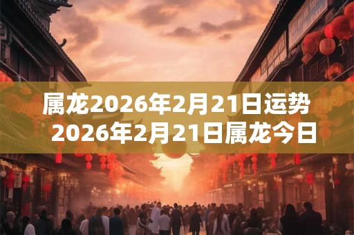 属龙2026年2月21日运势  2026年2月21日属龙今日运势