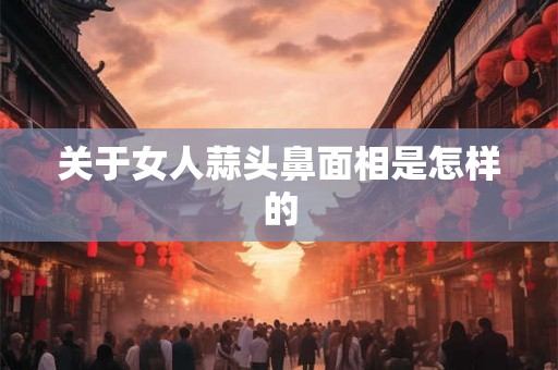 关于女人蒜头鼻面相是怎样的
