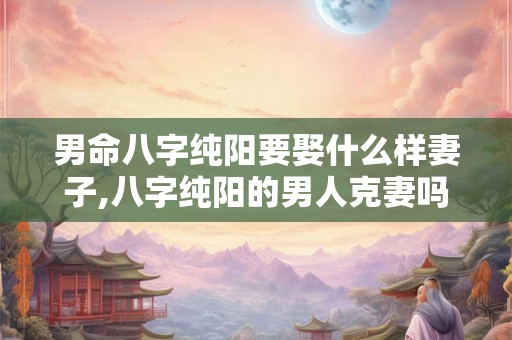 男命八字纯阳要娶什么样妻子,八字纯阳的男人克妻吗 男命八字纯阳要娶什么样妻子,八字纯阳的男人克妻吗
