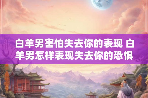 白羊男害怕失去你的表现 白羊男怎样表现失去你的恐惧
