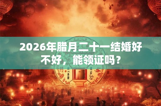 2026年腊月二十一结婚好不好，能领证吗？