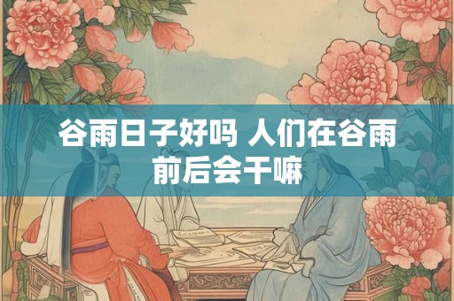 谷雨日子好吗 人们在谷雨前后会干嘛 谷雨日子好吗 人们在谷雨前后会干嘛