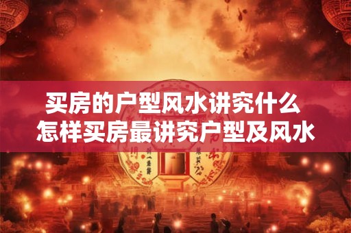 买房的户型风水讲究什么 怎样买房最讲究户型及风水