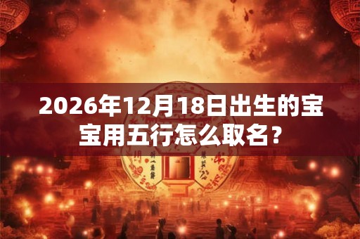 2026年12月18日出生的宝宝用五行怎么取名？