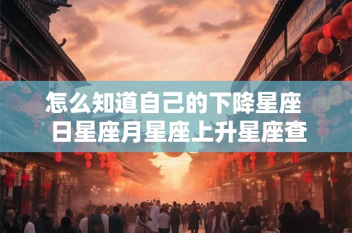 怎么知道自己的下降星座 日星座月星座上升星座查询 怎么知道自己的下降星座 日星座月星座上升星座查询