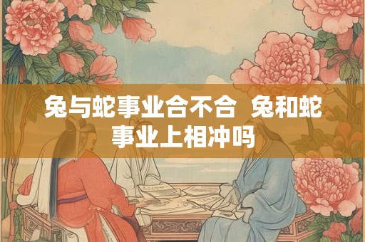 兔与蛇事业合不合  兔和蛇事业上相冲吗
