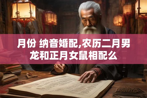 月份 纳音婚配,农历二月男龙和正月女鼠相配么