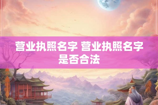 营业执照名字 营业执照名字是否合法 营业执照名字 营业执照名字是否合法