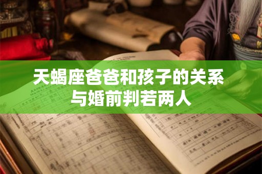 天蝎座爸爸和孩子的关系 与婚前判若两人 天蝎座爸爸和孩子的关系 与婚前判若两人