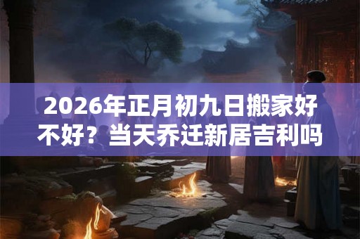 2026年正月初九日搬家好不好？当天乔迁新居吉利吗？