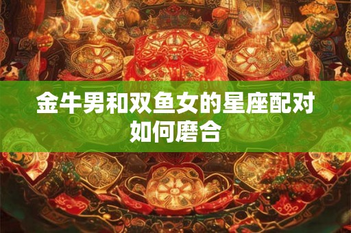 金牛男和双鱼女的星座配对如何磨合 金牛男和双鱼女的星座配对如何磨合