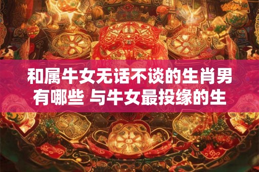 和属牛女无话不谈的生肖男有哪些 与牛女最投缘的生肖男有哪些 和属牛女无话不谈的生肖男有哪些 与牛女最投缘的生肖男有哪些
