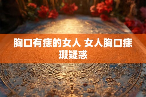 胸口有痣的女人 女人胸口痣瑕疑惑 胸口有痣的女人 女人胸口痣瑕疑惑