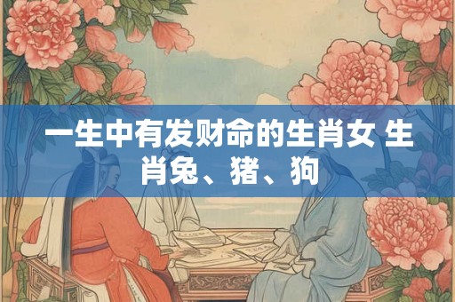 一生中有发财命的生肖女 生肖兔、猪、狗 一生中有发财命的生肖女 生肖兔、猪、狗