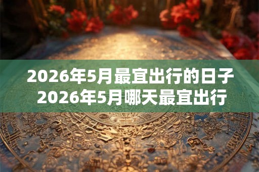 2026年5月最宜出行的日子 2026年5月哪天最宜出行 2026年5月最宜出行的日子 2026年5月哪天最宜出行