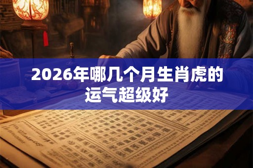 2026年哪几个月生肖虎的运气超级好 2026年哪几个月生肖虎的运气超级好