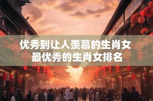 优秀到让人羡慕的生肖女 最优秀的生肖女排名