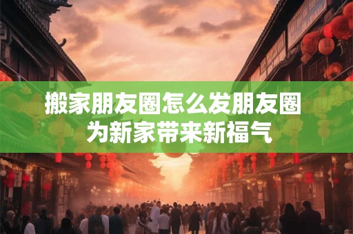 搬家朋友圈怎么发朋友圈  为新家带来新福气