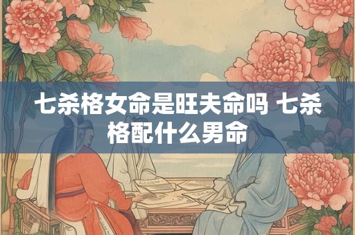 七杀格女命是旺夫命吗 七杀格配什么男命