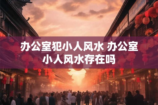 办公室犯小人风水 办公室小人风水存在吗 办公室犯小人风水 办公室小人风水存在吗