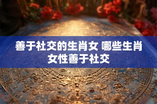 善于社交的生肖女 哪些生肖女性善于社交