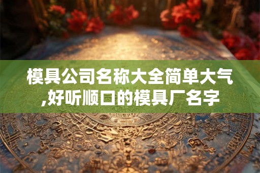 模具公司名称大全简单大气,好听顺口的模具厂名字