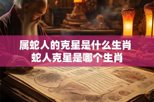 属蛇人的克星是什么生肖 蛇人克星是哪个生肖