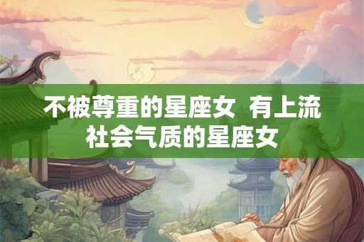 不被尊重的星座女 有上流社会气质的星座女 不被尊重的星座女 有上流社会气质的星座女