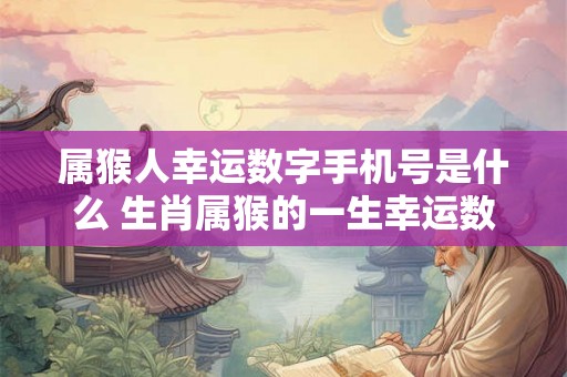 属猴人幸运数字手机号是什么 生肖属猴的一生幸运数字 属猴人幸运数字手机号是什么 生肖属猴的一生幸运数字