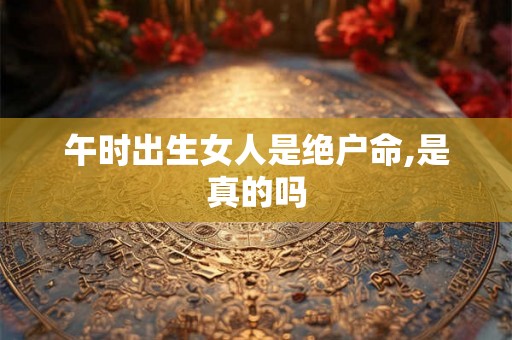午时出生女人是绝户命,是真的吗 午时出生女人是绝户命,是真的吗