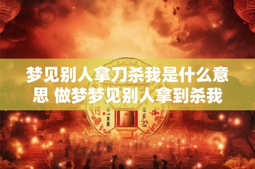 梦见别人拿刀杀我是什么意思 做梦梦见别人拿到杀我究竟好不好