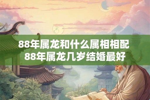 88年属龙和什么属相相配 88年属龙几岁结婚最好